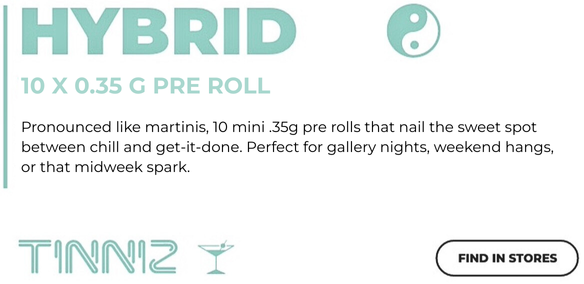 TINNIZ HYBRID 10x0.35g Pre Roll TINNIZ HYBRID 10x0.35g Pre Roll Pronounced like martinis 10 mini 0.35g pre rolls that nail the sweet spot obetween chill and get-it-done. Perfect for gallery nights, weekend hangs, or that mid-week spark.
